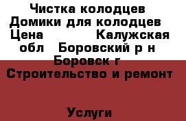 Чистка колодцев, Домики для колодцев › Цена ­ 6 000 - Калужская обл., Боровский р-н, Боровск г. Строительство и ремонт » Услуги   . Калужская обл.